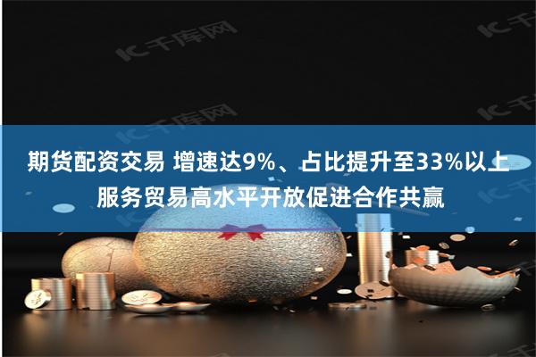 期货配资交易 增速达9%、占比提升至33%以上 服务贸易高水平开放促进合作共赢