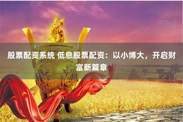 股票配资系统 低息股票配资：以小博大，开启财富新篇章